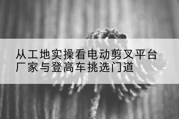 五莲电动剪叉升降平台厂家-从工地实操看电动剪叉平台厂家与登高车挑选门道