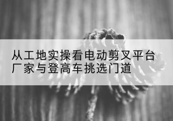 五莲电动剪叉升降平台厂家-从工地实操看电动剪叉平台厂家与登高车挑选门道
